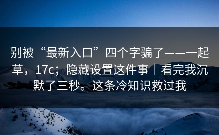 别被“最新入口”四个字骗了——一起草，17c；隐藏设置这件事｜看完我沉默了三秒。这条冷知识救过我