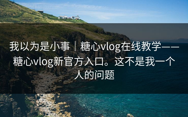 我以为是小事｜糖心vlog在线教学——糖心vlog新官方入口。这不是我一个人的问题