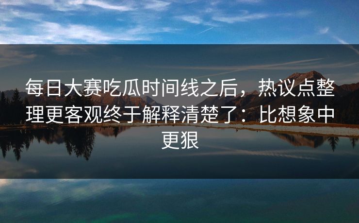 每日大赛吃瓜时间线之后，热议点整理更客观终于解释清楚了：比想象中更狠