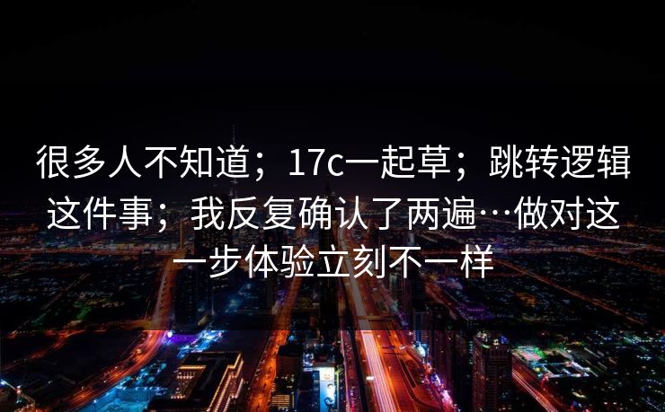 很多人不知道；17c一起草；跳转逻辑这件事；我反复确认了两遍…做对这一步体验立刻不一样