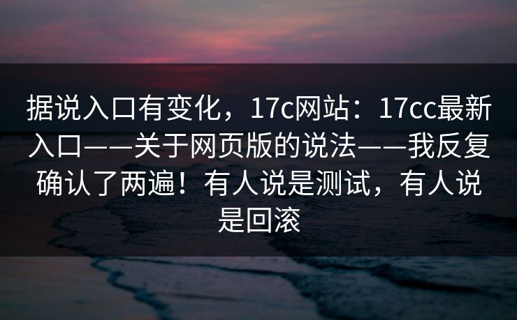 据说入口有变化，17c网站：17cc最新入口——关于网页版的说法——我反复确认了两遍！有人说是测试，有人说是回滚