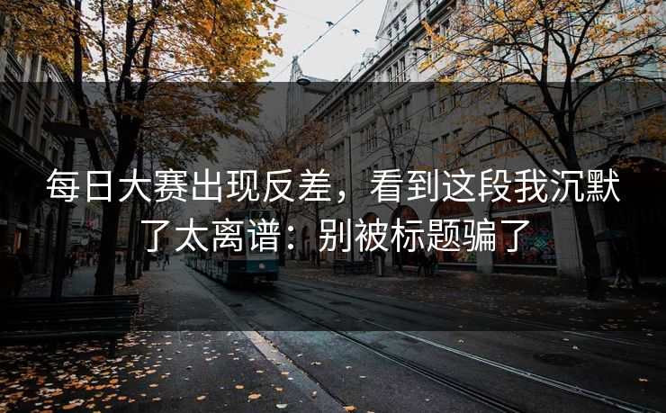 每日大赛出现反差，看到这段我沉默了太离谱：别被标题骗了