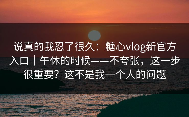 说真的我忍了很久：糖心vlog新官方入口｜午休的时候——不夸张，这一步很重要？这不是我一个人的问题