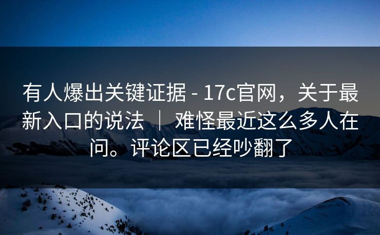 有人爆出关键证据 - 17c官网，关于最新入口的说法 ｜ 难怪最近这么多人在问。评论区已经吵翻了