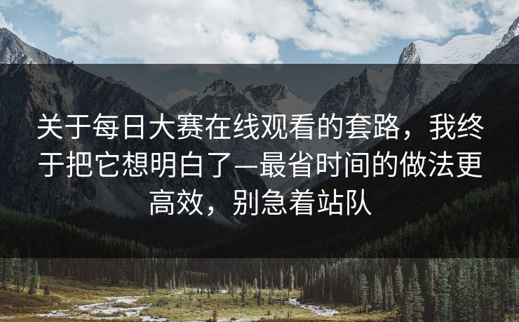关于每日大赛在线观看的套路，我终于把它想明白了—最省时间的做法更高效，别急着站队