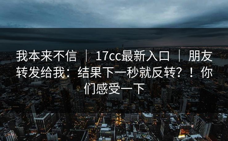 我本来不信 ｜ 17cc最新入口 ｜ 朋友转发给我：结果下一秒就反转？！你们感受一下