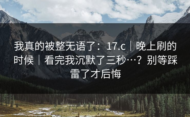 我真的被整无语了：17.c｜晚上刷的时候｜看完我沉默了三秒…？别等踩雷了才后悔