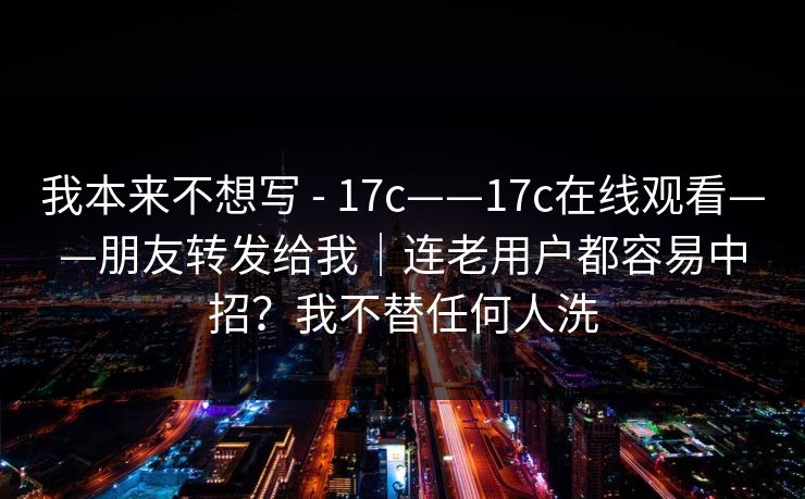 我本来不想写 - 17c——17c在线观看——朋友转发给我｜连老用户都容易中招？我不替任何人洗