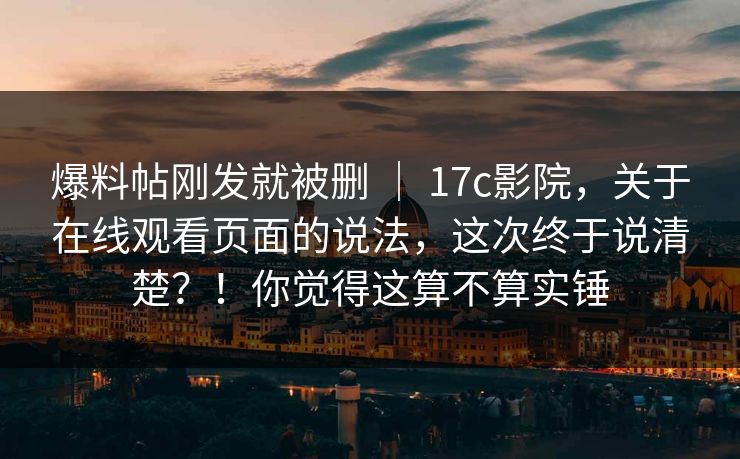 爆料帖刚发就被删 ｜ 17c影院，关于在线观看页面的说法，这次终于说清楚？！你觉得这算不算实锤