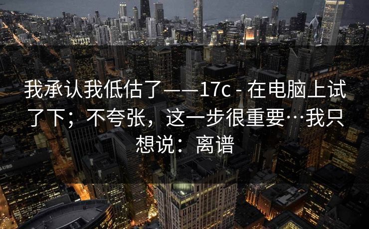 我承认我低估了——17c - 在电脑上试了下；不夸张，这一步很重要…我只想说：离谱