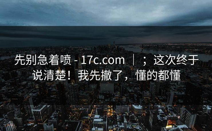 先别急着喷 - 17c.com ｜ ；这次终于说清楚！我先撤了，懂的都懂