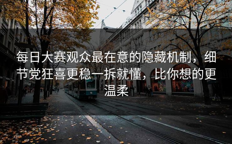 每日大赛观众最在意的隐藏机制，细节党狂喜更稳一拆就懂，比你想的更温柔