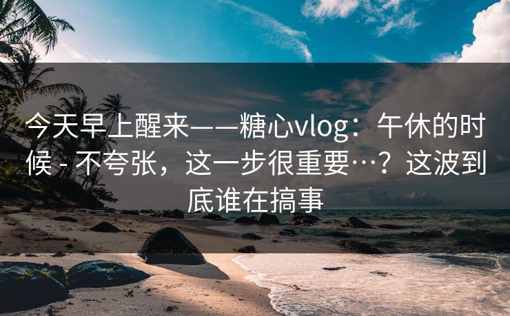 今天早上醒来——糖心vlog:午休的时候 - 不夸张,这一步很重要…?这波到底谁在搞事 今天早上醒来——糖心vlog:午休的时候 - 不夸张,这一步很重要…?这波到底谁在搞事