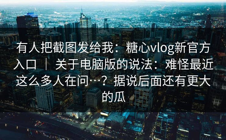 有人把截图发给我：糖心vlog新官方入口 ｜ 关于电脑版的说法：难怪最近这么多人在问…？据说后面还有更大的瓜