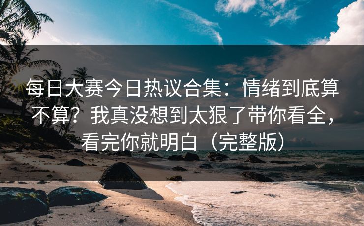 每日大赛今日热议合集：情绪到底算不算？我真没想到太狠了带你看全，看完你就明白（完整版）