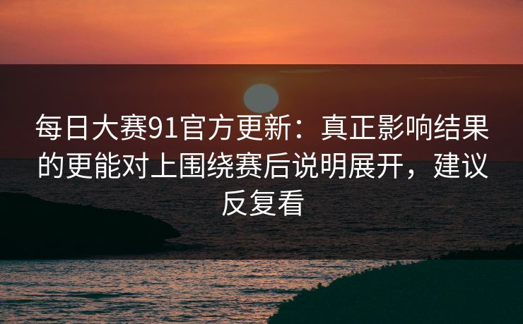 每日大赛91官方更新：真正影响结果的更能对上围绕赛后说明展开，建议反复看