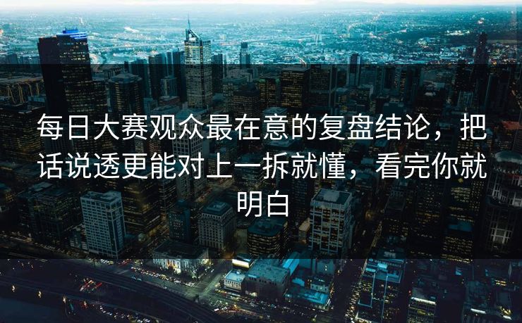 每日大赛观众最在意的复盘结论，把话说透更能对上一拆就懂，看完你就明白