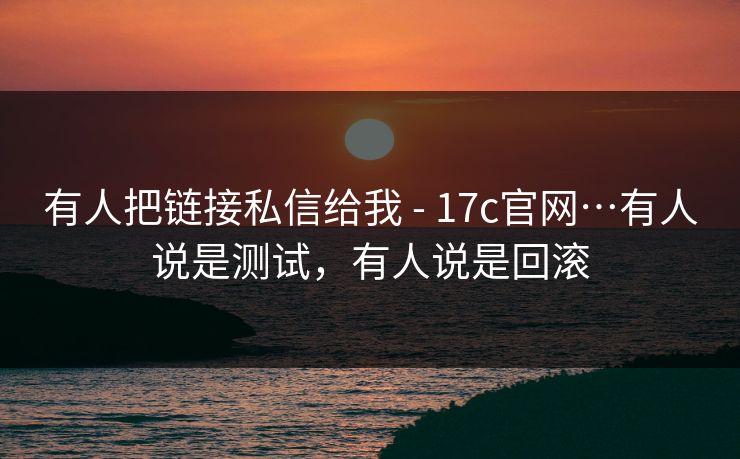 有人把链接私信给我 - 17c官网…有人说是测试，有人说是回滚