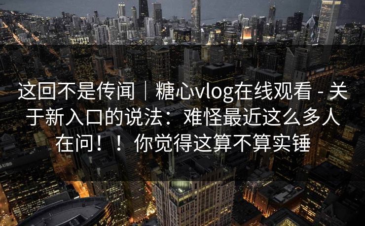 这回不是传闻｜糖心vlog在线观看 - 关于新入口的说法：难怪最近这么多人在问！！你觉得这算不算实锤