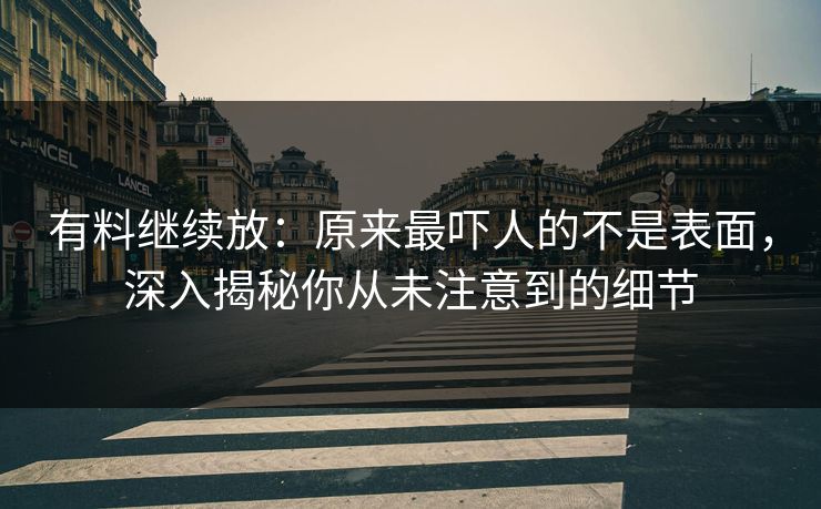 有料继续放：原来最吓人的不是表面，深入揭秘你从未注意到的细节