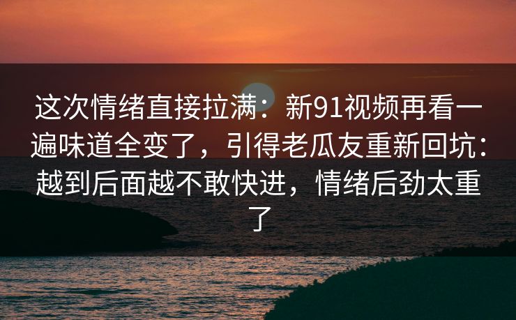 这次情绪直接拉满：新91视频再看一遍味道全变了，引得老瓜友重新回坑：越到后面越不敢快进，情绪后劲太重了