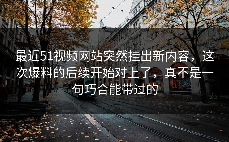 最近51视频网站突然挂出新内容，这次爆料的后续开始对上了，真不是一句巧合能带过的