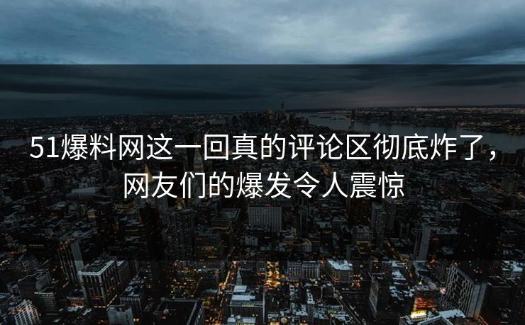 51爆料网这一回真的评论区彻底炸了，网友们的爆发令人震惊